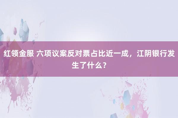 红领金服 六项议案反对票占比近一成，江阴银行发生了什么？