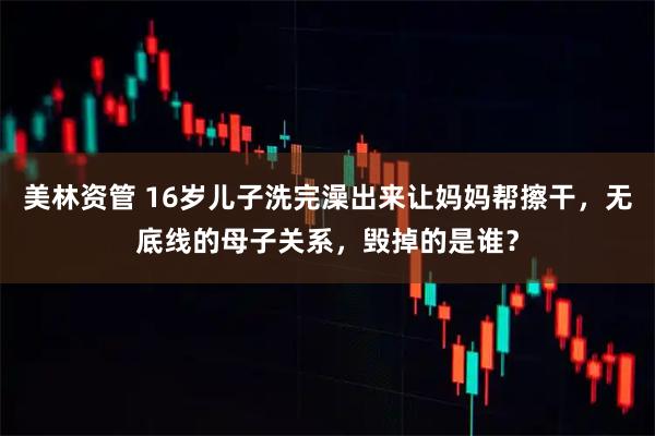 美林资管 16岁儿子洗完澡出来让妈妈帮擦干，无底线的母子关系，毁掉的是谁？