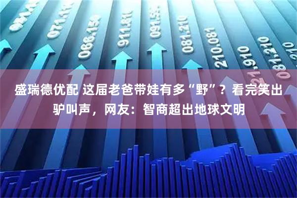 盛瑞德优配 这届老爸带娃有多“野”？看完笑出驴叫声，网友：智商超出地球文明