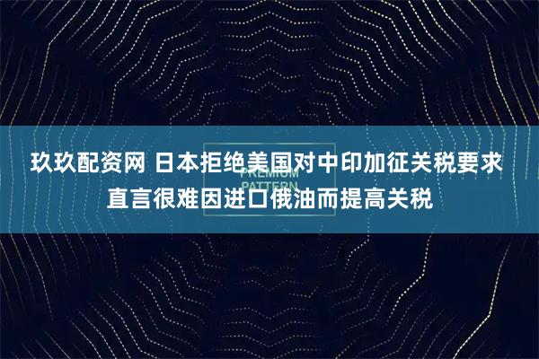 玖玖配资网 日本拒绝美国对中印加征关税要求 直言很难因进口俄油而提高关税