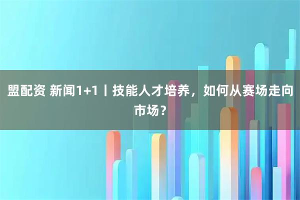 盟配资 新闻1+1丨技能人才培养，如何从赛场走向市场？