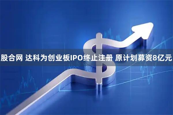 股合网 达科为创业板IPO终止注册 原计划募资8亿元