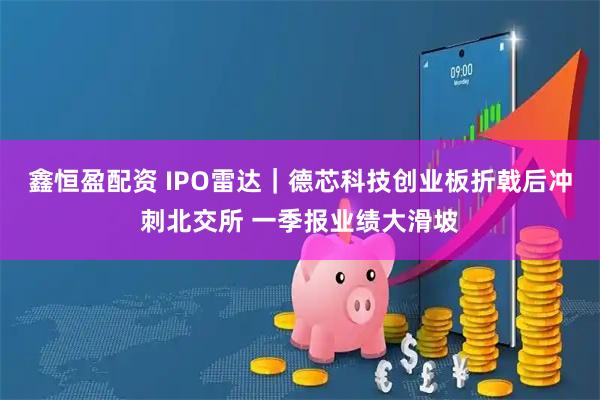 鑫恒盈配资 IPO雷达｜德芯科技创业板折戟后冲刺北交所 一季报业绩大滑坡