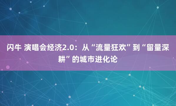 闪牛 演唱会经济2.0：从“流量狂欢”到“留量深耕”的城市进化论