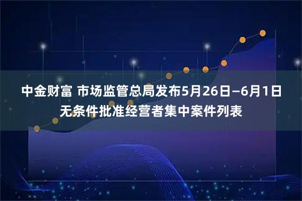中金财富 市场监管总局发布5月26日—6月1日无条件批准经营者集中案件列表