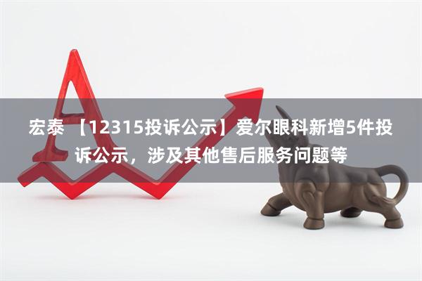 宏泰 【12315投诉公示】爱尔眼科新增5件投诉公示，涉及其他售后服务问题等