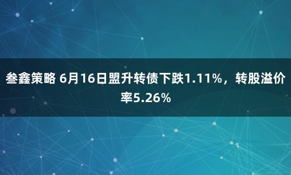 叁鑫策略 6月16日盟升转债下跌1.11%，转股溢价率5.26%