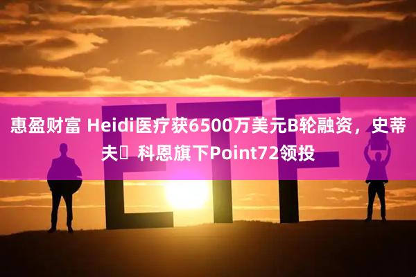惠盈财富 Heidi医疗获6500万美元B轮融资，史蒂夫・科恩旗下Point72领投
