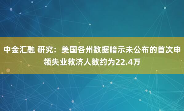 中金汇融 研究：美国各州数据暗示未公布的首次申领失业救济人数约为22.4万