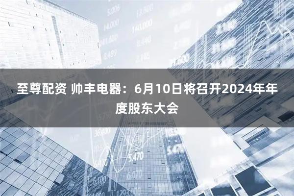 至尊配资 帅丰电器：6月10日将召开2024年年度股东大会