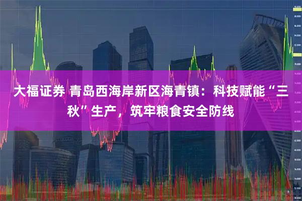 大福证券 青岛西海岸新区海青镇：科技赋能“三秋”生产，筑牢粮食安全防线