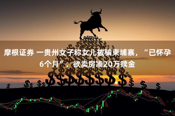 摩根证券 一贵州女子称女儿被骗柬埔寨，“已怀孕6个月”，欲卖房凑20万赎金