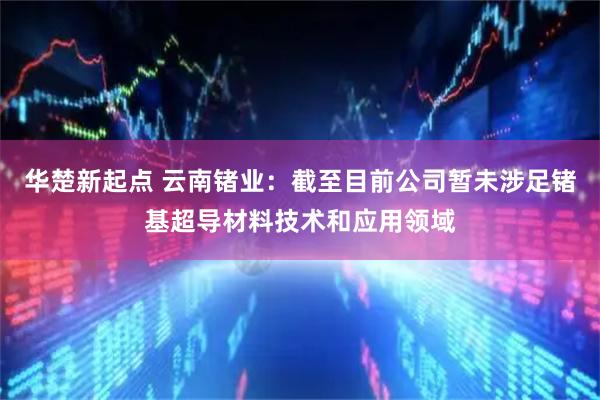 华楚新起点 云南锗业：截至目前公司暂未涉足锗基超导材料技术和应用领域