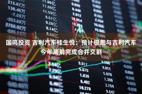 国鸣投资 吉利汽车桂生悦：预计极氪与吉利汽车今年底前完成合并交割