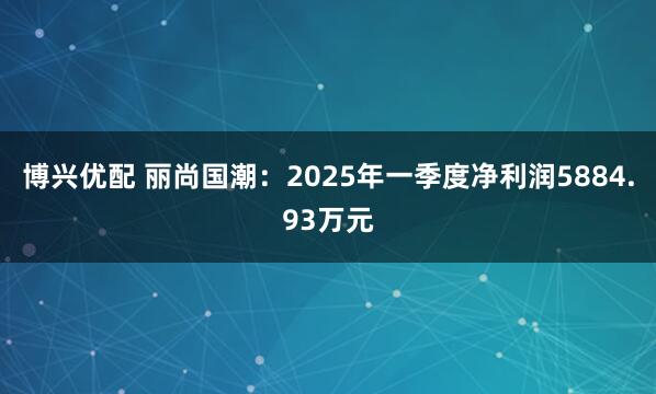 博兴优配 丽尚国潮：2025年一季度净利润5884.93万元