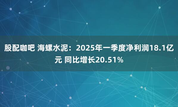 股配咖吧 海螺水泥：2025年一季度净利润18.1亿元 同比增长20.51%
