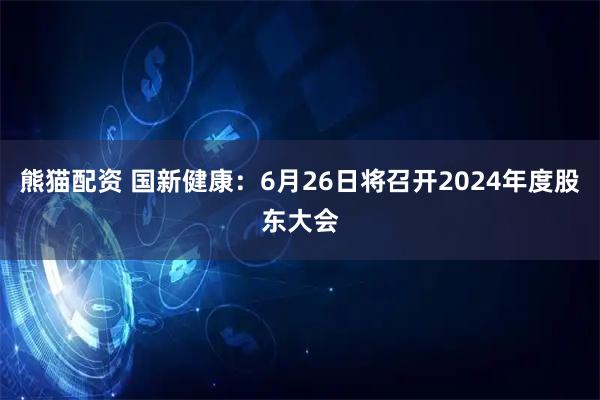 熊猫配资 国新健康：6月26日将召开2024年度股东大会