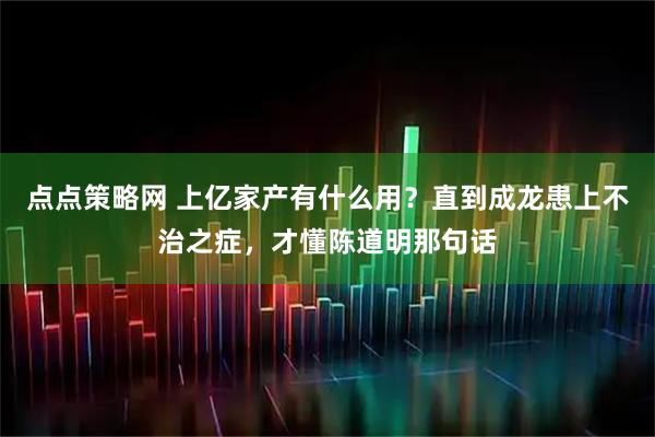 点点策略网 上亿家产有什么用？直到成龙患上不治之症，才懂陈道明那句话