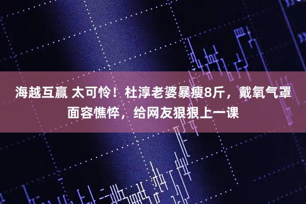 海越互赢 太可怜！杜淳老婆暴瘦8斤，戴氧气罩面容憔悴，给网友狠狠上一课