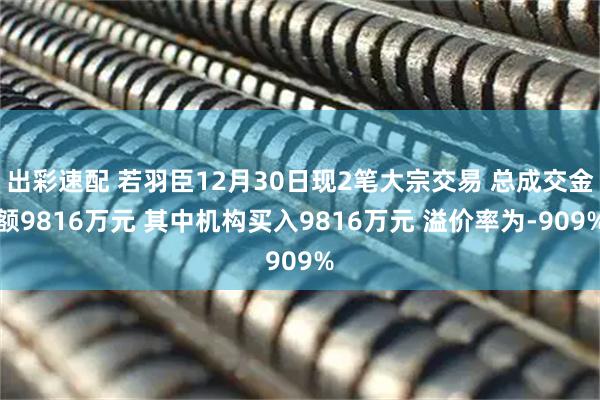 出彩速配 若羽臣12月30日现2笔大宗交易 总成交金额9816万元 其中机构买入9816万元 溢价率为-909%