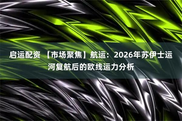 启运配资 【市场聚焦】航运：2026年苏伊士运河复航后的欧线运力分析