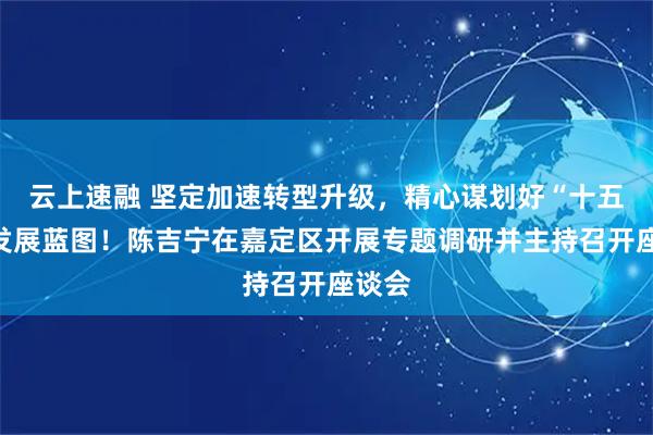 云上速融 坚定加速转型升级，精心谋划好“十五五”发展蓝图！陈吉宁在嘉定区开展专题调研并主持召开座谈会