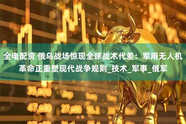 全电配资 俄乌战场惊现全球战术代差：军用无人机革命正重塑现代战争规则_技术_军事_俄军