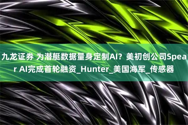 九龙证券 为潜艇数据量身定制AI？美初创公司Spear AI完成首轮融资_Hunter_美国海军_传感器