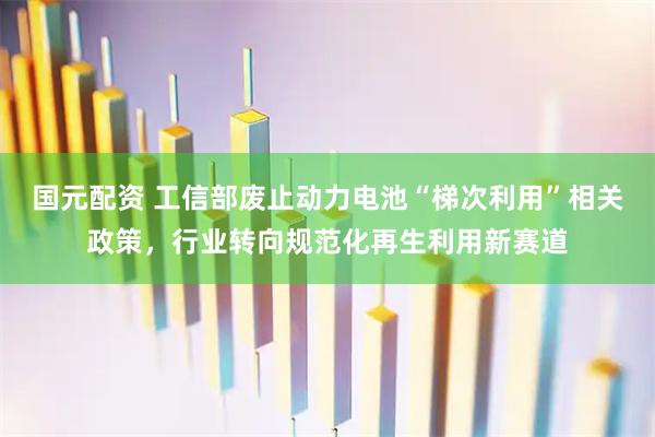 国元配资 工信部废止动力电池“梯次利用”相关政策，行业转向规范化再生利用新赛道