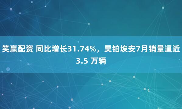 笑赢配资 同比增长31.74%，昊铂埃安7月销量逼近3.5 万辆
